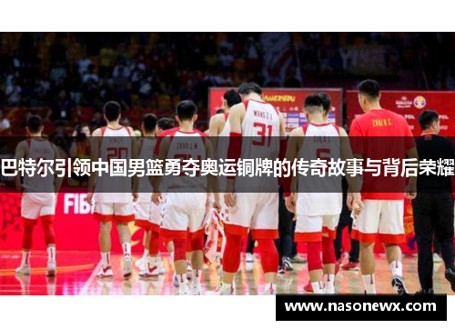 巴特尔引领中国男篮勇夺奥运铜牌的传奇故事与背后荣耀