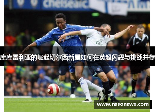 库库雷利亚的崛起切尔西新星如何在英超闪耀与挑战并存