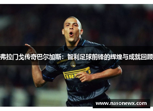 弗拉门戈传奇巴尔加斯：智利足球前锋的辉煌与成就回顾